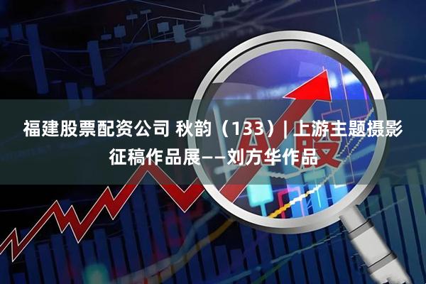 福建股票配资公司 秋韵（133）| 上游主题摄影征稿作品展——刘方华作品