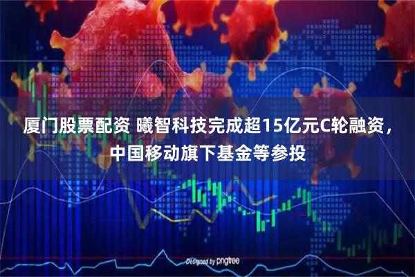 厦门股票配资 曦智科技完成超15亿元C轮融资，中国移动旗下基金等参投