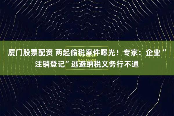 厦门股票配资 两起偷税案件曝光！专家：企业“注销登记”逃避纳税义务行不通