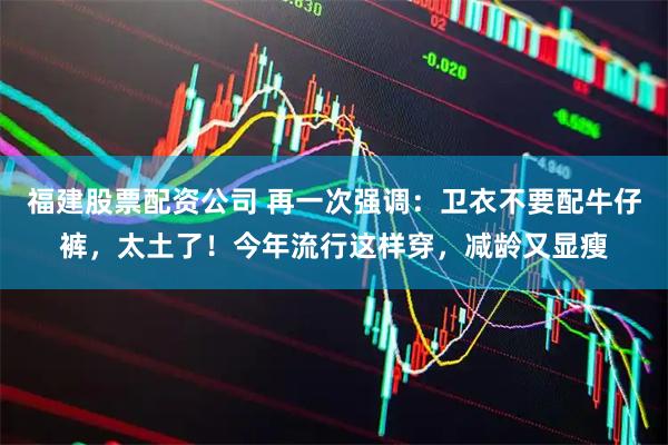 福建股票配资公司 再一次强调：卫衣不要配牛仔裤，太土了！今年流行这样穿，减龄又显瘦