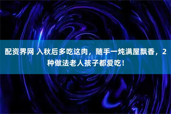 配资界网 入秋后多吃这肉，随手一炖满屋飘香，2种做法老人孩子都爱吃！