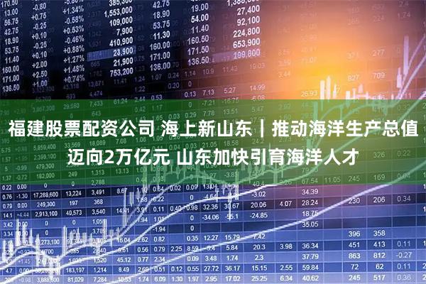 福建股票配资公司 海上新山东｜推动海洋生产总值迈向2万亿元 山东加快引育海洋人才