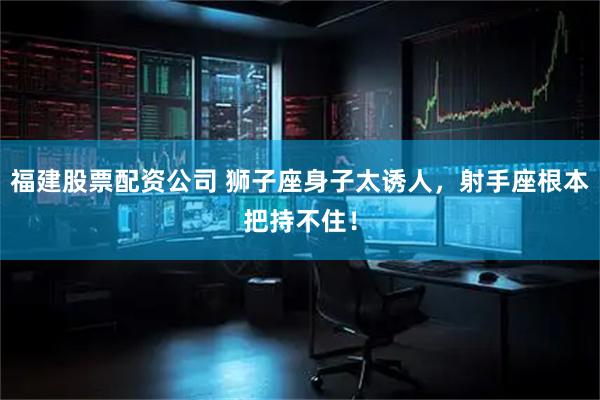 福建股票配资公司 狮子座身子太诱人，射手座根本把持不住！