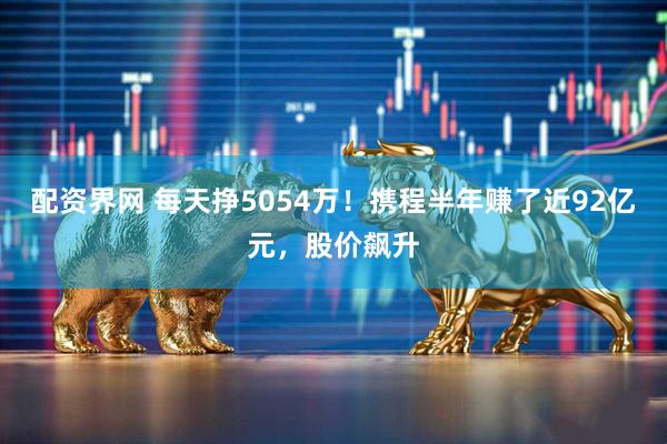 配资界网 每天挣5054万！携程半年赚了近92亿元，股价飙升
