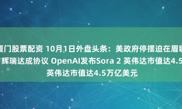 厦门股票配资 10月1日外盘头条：美政府停摆迫在眉睫 特朗普与辉瑞达成协议 OpenAI发布Sora 2 英伟达市值达4.5万亿美元