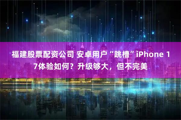 福建股票配资公司 安卓用户“跳槽”iPhone 17体验如何？升级够大，但不完美