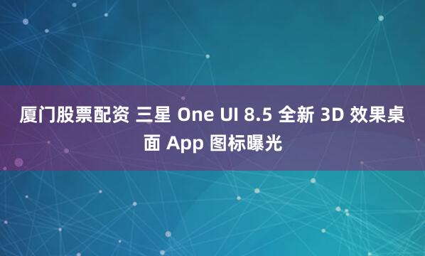 厦门股票配资 三星 One UI 8.5 全新 3D 效果桌面 App 图标曝光