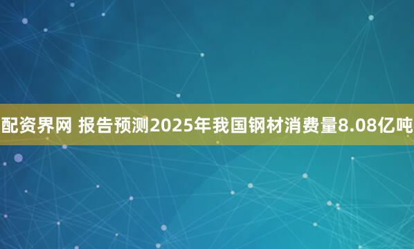 配资界网 报告预测2025年我国钢材消费量8.08亿吨
