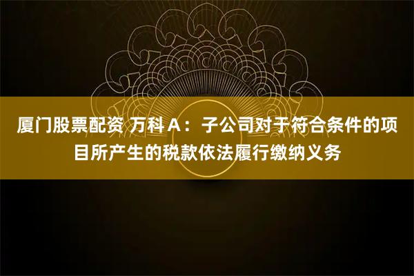 厦门股票配资 万科Ａ：子公司对于符合条件的项目所产生的税款依法履行缴纳义务