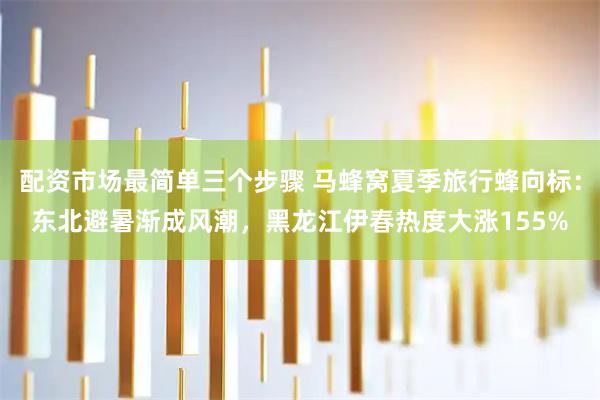 配资市场最简单三个步骤 马蜂窝夏季旅行蜂向标：东北避暑渐成风潮，黑龙江伊春热度大涨155%