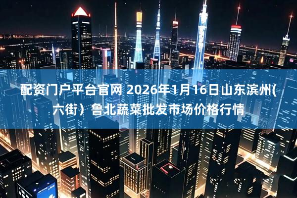 配资门户平台官网 2026年1月16日山东滨州(六街）鲁北蔬菜批发市场价格行情
