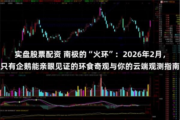 实盘股票配资 南极的“火环”：2026年2月，只有企鹅能亲眼见证的环食奇观与你的云端观测指南