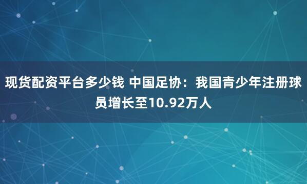 现货配资平台多少钱 中国足协：我国青少年注册球员增长至10.92万人