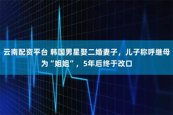 云南配资平台 韩国男星娶二婚妻子，儿子称呼继母为“姐姐”，5年后终于改口
