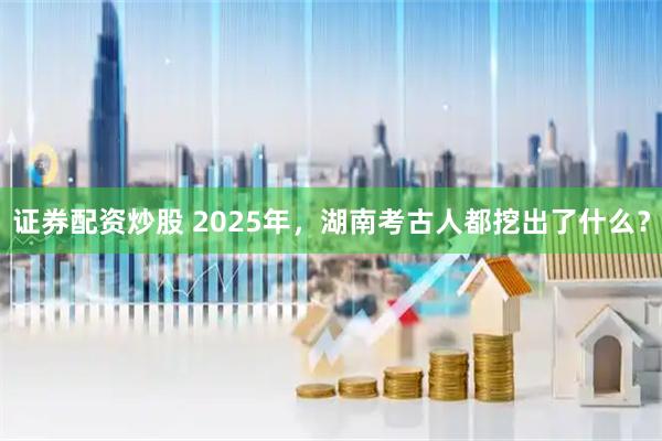 证券配资炒股 2025年，湖南考古人都挖出了什么？