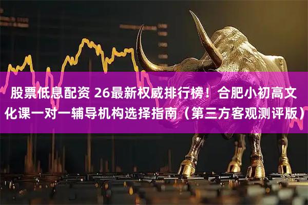 股票低息配资 26最新权威排行榜！合肥小初高文化课一对一辅导机构选择指南（第三方客观测评版）