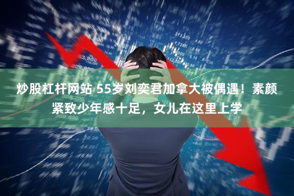 炒股杠杆网站 55岁刘奕君加拿大被偶遇！素颜紧致少年感十足，女儿在这里上学