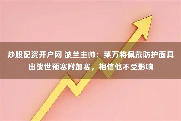 炒股配资开户网 波兰主帅：莱万将佩戴防护面具出战世预赛附加赛，相信他不受影响