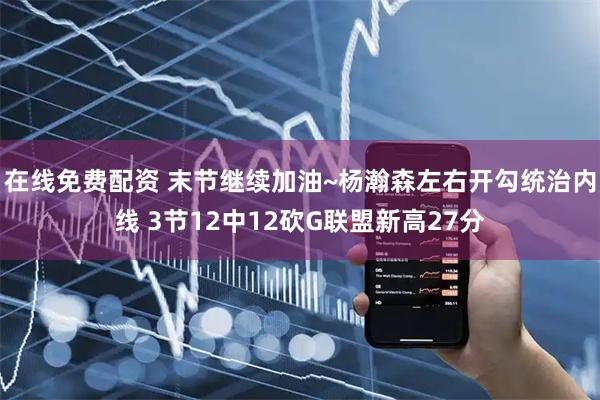 在线免费配资 末节继续加油~杨瀚森左右开勾统治内线 3节12中12砍G联盟新高27分