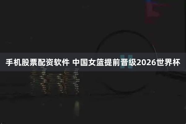 手机股票配资软件 中国女篮提前晋级2026世界杯