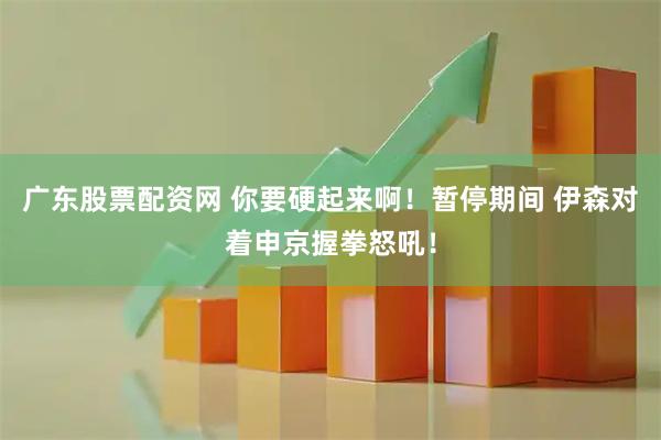 广东股票配资网 你要硬起来啊！暂停期间 伊森对着申京握拳怒吼！