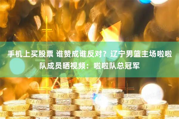 手机上买股票 谁赞成谁反对？辽宁男篮主场啦啦队成员晒视频：啦啦队总冠军