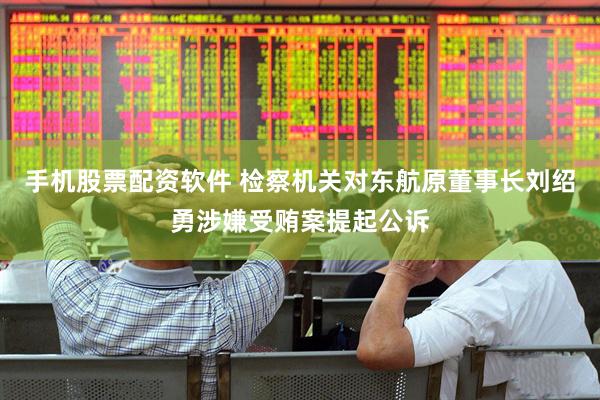 手机股票配资软件 检察机关对东航原董事长刘绍勇涉嫌受贿案提起公诉