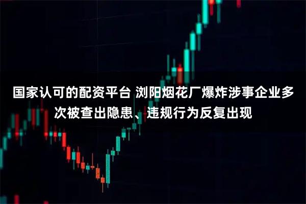国家认可的配资平台 浏阳烟花厂爆炸涉事企业多次被查出隐患、违规行为反复出现