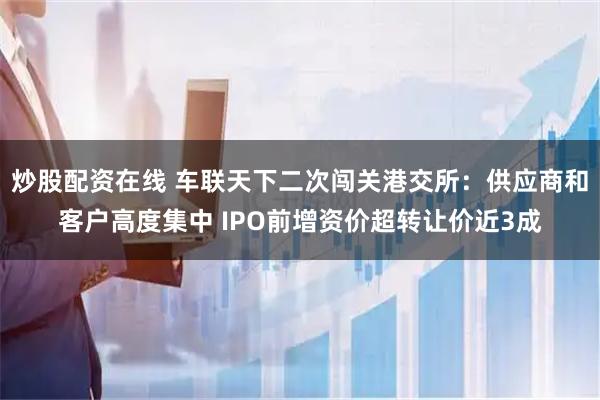 炒股配资在线 车联天下二次闯关港交所：供应商和客户高度集中 IPO前增资价超转让价近3成