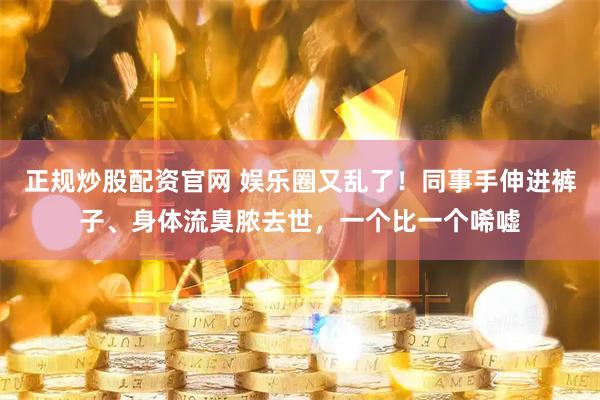 正规炒股配资官网 娱乐圈又乱了！同事手伸进裤子、身体流臭脓去世，一个比一个唏嘘