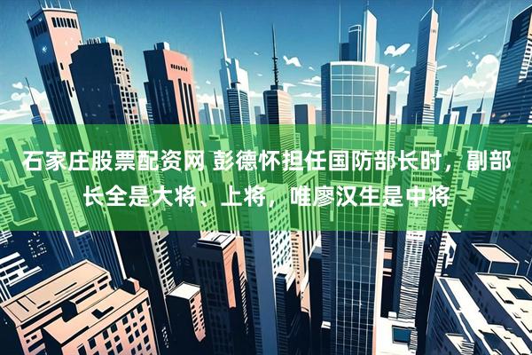 石家庄股票配资网 彭德怀担任国防部长时，副部长全是大将、上将，唯廖汉生是中将