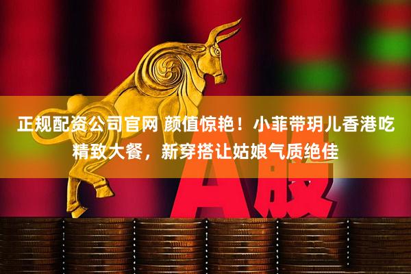 正规配资公司官网 颜值惊艳！小菲带玥儿香港吃精致大餐，新穿搭让姑娘气质绝佳