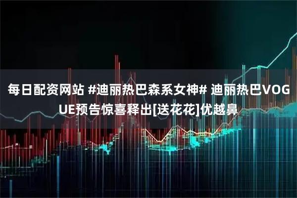 每日配资网站 #迪丽热巴森系女神# 迪丽热巴VOGUE预告惊喜释出[送花花]优越鼻