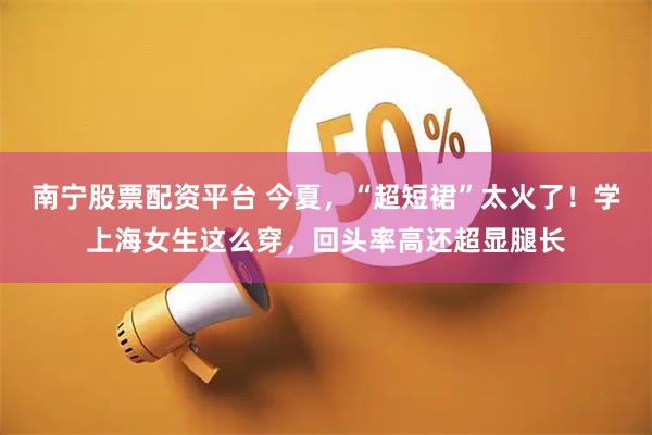 南宁股票配资平台 今夏，“超短裙”太火了！学上海女生这么穿，回头率高还超显腿长