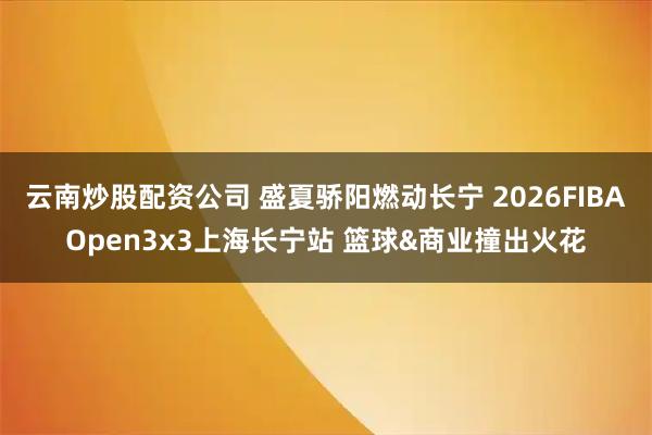云南炒股配资公司 盛夏骄阳燃动长宁 2026FIBAOpen3x3上海长宁站 篮球&商业撞出火花
